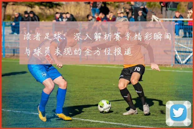 读者足球：深入解析赛季精彩瞬间与球员表现的全方位报道