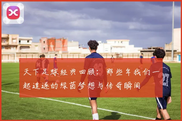 天下足球经典回顾：那些年我们一起追逐的绿茵梦想与传奇瞬间