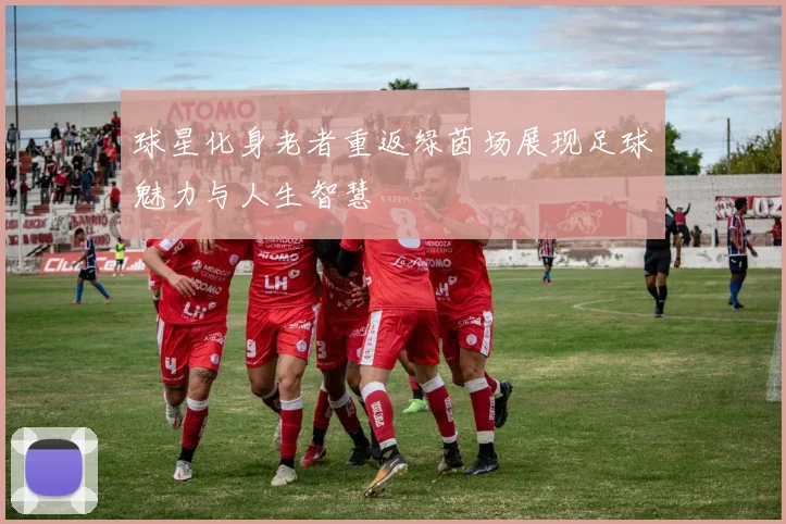 球星化身老者重返绿茵场展现足球魅力与人生智慧
