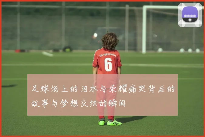 足球场上的泪水与荣耀痛哭背后的故事与梦想交织的瞬间