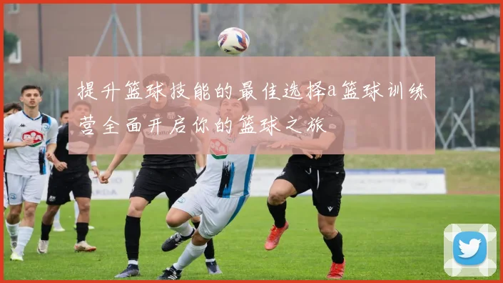 提升篮球技能的最佳选择a篮球训练营全面开启你的篮球之旅