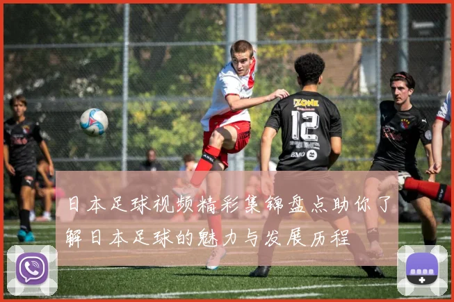 日本足球视频精彩集锦盘点助你了解日本足球的魅力与发展历程