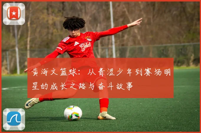 黄海文篮球：从青涩少年到赛场明星的成长之路与奋斗故事