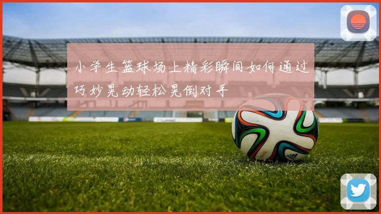 小学生篮球场上精彩瞬间如何通过巧妙晃动轻松晃倒对手